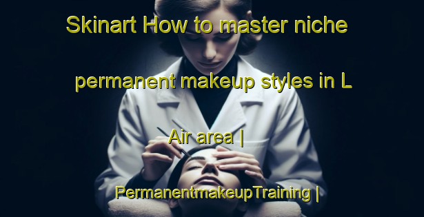 Skinart How to master niche permanent makeup styles in L Air area | PermanentmakeupTraining | PermanentmakeupClasses | SkinartTraining-France